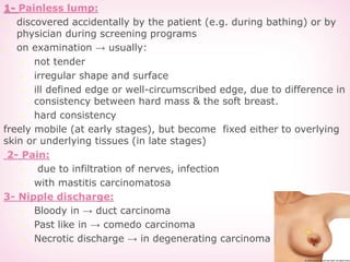 1- Painless lump:
 discovered accidentally by the patient (e.g. during bathing) or by
physician during screening programs
 on examination → usually:
 not tender
 irregular shape and surface
 ill defined edge or well-circumscribed edge, due to difference in
consistency between hard mass & the soft breast.
 hard consistency
freely mobile (at early stages), but become fixed either to overlying
skin or underlying tissues (in late stages)
2- Pain:
 due to infiltration of nerves, infection
 with mastitis carcinomatosa
3- Nipple discharge:
 Bloody in → duct carcinoma
 Past like in → comedo carcinoma
 Necrotic discharge → in degenerating carcinoma
 