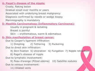 4- Paget's disease of the nipple:
 Crusty, flaking lesion
 Gradual onset over months or years
 Associated with underlying breast malignancy
 Diagnosis confirmed by needle or wedge biopsy
 Mammography is mandatory
5- Mastitis Carcinomatosa (Inflammatory Carcinoma):
 Usually in pregnant & lactating
 Breast is painful
 Skin → erythematous, warm & edematous
6- Skin manifestation of breast cancer:
 Due to Cooper’s ligament infiltration:
 1) Dimpling 2) Tethering 3) Puckering
 Due to direct skin infiltration:
 4) Skin fixation 5) Ulceration 6) Fungation 7) Nipple retraction
 8) Paget's disease of nipple
 Due to lymphatic involvement:
 9) Peau d’orange (Pitted edema) 10) Satellite nodules
 Due to venous involvement:
 11) Dilated veins
 