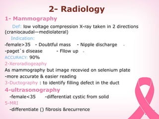 2- Radiology
1- Mammography
Def: low voltage compression X-ray taken in 2 directions
(craniocaudal—mediolateral)
Indication:
-female>35 - Doubtful mass - Nipple discharge-
--paget`s disease - Fllow up
ACCURACY: 90%
2-Xeroradiogeaphy
As mammography but image recevied on selenium plate
-more accurate & easier reading
3-Ductography : to identify filling defect in the duct
4-ultrasonography
-female<35 -differentiat cystic from solid
5-MRI
-differentiate () fibrosis &recurrence
 