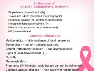 Indications of
BREAST CONSERVING THERAPY
1. Single tumor (no multicentricity)
2. Tumor size <4 cm (clincally & mammographic)
3. Peripheral location (not central or retroareolar)
4. No signs of local advancement (T4).
5. N0 or N1 (no extensive nodal involvement).
6. M0 (no metastasis)
Contraindications
1. Multicentricity → high incidence of local recurrence
2. Tumor size > 4 cm or ↑ tumor/breast ratio.
3. Central (retroareolar) location → bad cosmetic result.
4. Signs of local advancement (T4).
5. N2 or N3
6. Metastasis (M1).
7. Pregnancy (3rd trimester; radiotherapy can not be delivered).
8. Collagen vascular disease → high toxicity of radiotherapy.
 