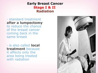Early Breast Cancer
Stage I & II
Radiation
◦ standard treatment
after a lumpectomy
to reduce the chance
of the breast cancer
coming back in the
same breast
◦ is also called local
treatment because
it affects only the
area being treated
with radiation
 