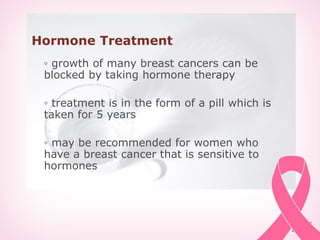 Hormone Treatment
◦ growth of many breast cancers can be
blocked by taking hormone therapy
◦ treatment is in the form of a pill which is
taken for 5 years
◦ may be recommended for women who
have a breast cancer that is sensitive to
hormones
 