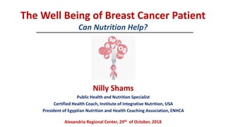 The Well Being of Breast Cancer Patient
Can Nutrition Help?
Nilly Shams
Public Health and Nutrition Specialist
Certified Health Coach, Institute of Integrative Nutrition, USA
President of Egyptian Nutrition and Health Coaching Association, ENHCA
Alexandria Regional Center, 29th of October, 2018
 