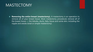 MASTECTOMY
 Removing the entire breast (mastectomy). A mastectomy is an operation to
remove all of your breast tissue. Most mastectomy procedures remove all of
the breast tissue — the lobules, ducts, fatty tissue and some skin, including the
nipple and areola (total or simple mastectomy).
 