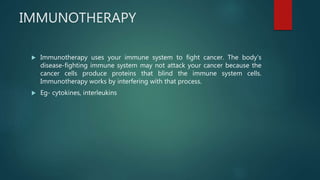 IMMUNOTHERAPY
 Immunotherapy uses your immune system to fight cancer. The body's
disease-fighting immune system may not attack your cancer because the
cancer cells produce proteins that blind the immune system cells.
Immunotherapy works by interfering with that process.
 Eg- cytokines, interleukins
 