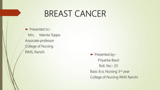 BREAST CANCER
 Presented to:-
Mrs. Mamta Toppo
Associate professor
College of Nursing
RIMS, Ranchi
 Presented by:-
Priyanka Bauri
Roll. No:- 23
Basic B.sc Nursing 3rd year
College of Nursing RIMS Ranchi
 