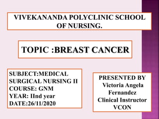 TOPIC :BREAST CANCER
SUBJECT:MEDICAL
SURGICAL NURSING II
COURSE: GNM
YEAR: IInd year
DATE:26/11/2020
PRESENTED BY
Victoria Angela
Fernandez
Clinical Instructor
VCON
 