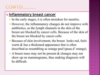  Inflammatory breast cancer
 In the early stages, it is often mistaken for mastitis.
 However, the inflammatory changes do not improve with
antibiotics, as the lymph channels in the skin of the
breast are blocked by cancer cells. Because of the skin of
the breast are blocked by cancer cells.
 Because of skin involvement, the breast looks red, feels
warm & has a thickened appearance that is often
described as resembling as orange peel (peau d’ orange).
 A breast mass may not be present & changes may not
show up on mammograms, thus making diagnosis will
be difficult.
 