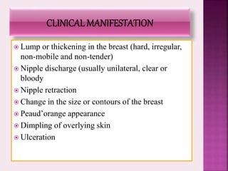  Lump or thickening in the breast (hard, irregular,
non-mobile and non-tender)
 Nipple discharge (usually unilateral, clear or
bloody
 Nipple retraction
 Change in the size or contours of the breast
 Peaud’orange appearance
 Dimpling of overlying skin
 Ulceration
 