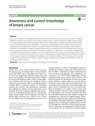 Akram et al. Biol Res (2017) 50:33
DOI 10.1186/s40659-017-0140-9
REVIEW
Awareness and current knowledge
of breast cancer
Muhammad Akram1*
, Mehwish Iqbal2
, Muhammad Daniyal2
and Asmat Ullah Khan3,4
Abstract 
Breast cancer remains a worldwide public health dilemma and is currently the most common tumour in the globe.
Awareness of breast cancer, public attentiveness, and advancement in breast imaging has made a positive impact
on recognition and screening of breast cancer. Breast cancer is life-threatening disease in females and the leading
cause of mortality among women population. For the previous two decades, studies related to the breast cancer
has guided to astonishing advancement in our understanding of the breast cancer, resulting in further proficient
treatments. Amongst all the malignant diseases, breast cancer is considered as one of the leading cause of death in
post menopausal women accounting for 23% of all cancer deaths. It is a global issue now, but still it is diagnosed in
their advanced stages due to the negligence of women regarding the self inspection and clinical examination of the
breast. This review addresses anatomy of the breast, risk factors, epidemiology of breast cancer, pathogenesis of breast
cancer, stages of breast cancer, diagnostic investigations and treatment including chemotherapy, surgery, targeted
therapies, hormone replacement therapy, radiation therapy, complementary therapies, gene therapy and stem-cell
therapy etc for breast cancer.
Keywords:  Breast cancer, Chemotherapy, Gene therapy, Stem cell therapy
© The Author(s) 2017. This article is distributed under the terms of the Creative Commons Attribution 4.0 International License
(http://creativecommons.org/licenses/by/4.0/), which permits unrestricted use, distribution, and reproduction in any medium,
provided you give appropriate credit to the original author(s) and the source, provide a link to the Creative Commons license,
and indicate if changes were made. The Creative Commons Public Domain Dedication waiver (http://creativecommons.org/
publicdomain/zero/1.0/) applies to the data made available in this article, unless otherwise stated.
Background
Breast cancer is the most common cancer and also
the primary cause of mortality due to cancer in female
around the World. About 1.38 million new breast can-
cer cases were diagnosed in 2008 with almost 50% of all
breast cancer patients and approximately 60% of deaths
occurring in developing countries. There is a huge differ-
ence in breast cancer survival rates worldwide, with an
estimated 5-year survival of 80% in developed countries
to below 40% for developing countries [1]. Developing
countries face resource and infrastructure constraints
that challenge the objective of improving breast cancer
outcomes by timely recognition, diagnosis and manage-
ment [2]. In developed countries like the United States,
about 232,340 female will be diagnosed and death of
39,620 female will occur due to breast cancer in 2013
[3]. The lifetime risk of developing breast cancer in an
American female is 12.38% [3]. The significant decline in
morality due to breast cancer in the United States from
1975 to 2000 is attributed to constant enhancement in
both screening mammography and management [4].
According to the World Health Organization (WHO),
enhancing breast cancer outcome and survival by early
detection remains the foundation of breast cancer regu-
lations. Different modern medicines are prescribed to
treat breast cancer. Medical therapy of breast cancer with
antiestrogens such as raloxifene or tamoxifen might avoid
breast cancer in individuals who are at increased possi-
bility of developing it [5]. Surgery of both breasts is an
added preventative measure in some increased probabil-
ity of developing cancer in female. In patients who have
been identified with breast tumor, different strategies of
management are used such as targeted therapy, hormo-
nal therapy, radiation therapy, surgery and chemotherapy.
In individuals with distant metastasis, managements are
typically aimed at enhancing life quality and survival rate
[6]. The unpleasant side effects of breast cancer treatment
are one of the most motivating factors to find some alter-
native methods. The use of herbs for treating the patients
Open Access
Biological Research
*Correspondence: upr2014@yahoo.com
1
Department of Eastern Medicine and Surgery, Directorate of Medical
Sciences, GC University Faisalabad, Old Campus, Allam Iqbal Road,
Faisalabad 38000, Pakistan
Full list of author information is available at the end of the article
 