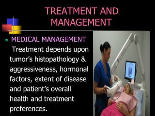 TREATMENT AND
MANAGEMENT
MEDICAL MANAGEMENT
Treatment depends upon
tumor’s histopathology &
aggressiveness, hormonal
factors, extent of disease
and patient’s overall
health and treatment
preferences.
 