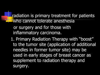 radiation is primary treatment for patients
who cannot tolerate anesthesia
or surgery and for those with
inflammatory carcinoma.
1. Primary Radiation Therapy with “boost”
to the tumor site (application of additional
needles in former tumor site) may be
used in early stages of breast cancer as
supplement to radiation therapy and
surgery.
 