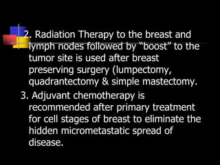 2. Radiation Therapy to the breast and
lymph nodes followed by “boost” to the
tumor site is used after breast
preserving surgery (lumpectomy,
quadrantectomy & simple mastectomy.
3. Adjuvant chemotherapy is
recommended after primary treatment
for cell stages of breast to eliminate the
hidden micrometastatic spread of
disease.
 