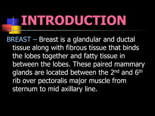 INTRODUCTION
BREAST – Breast is a glandular and ductal
tissue along with fibrous tissue that binds
the lobes together and fatty tissue in
between the lobes. These paired mammary
glands are located between the 2nd and 6th
rib over pectoralis major muscle from
sternum to mid axillary line.
 