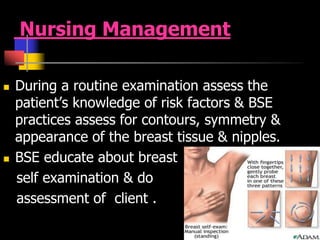 Nursing Management
 During a routine examination assess the
patient’s knowledge of risk factors & BSE
practices assess for contours, symmetry &
appearance of the breast tissue & nipples.
 BSE educate about breast
self examination & do
assessment of client .
 