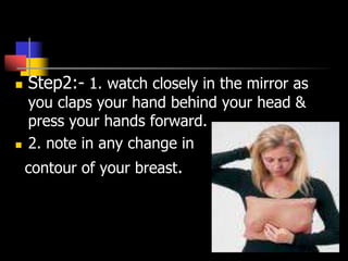  Step2:- 1. watch closely in the mirror as
you claps your hand behind your head &
press your hands forward.
 2. note in any change in
contour of your breast.
 