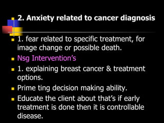  2. Anxiety related to cancer diagnosis
 1. fear related to specific treatment, for
image change or possible death.
 Nsg Intervention’s
 1. explaining breast cancer & treatment
options.
 Prime ting decision making ability.
 Educate the client about that’s if early
treatment is done then it is controllable
disease.
 