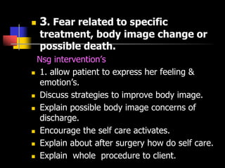  3. Fear related to specific
treatment, body image change or
possible death.
Nsg intervention’s
 1. allow patient to express her feeling &
emotion’s.
 Discuss strategies to improve body image.
 Explain possible body image concerns of
discharge.
 Encourage the self care activates.
 Explain about after surgery how do self care.
 Explain whole procedure to client.
 