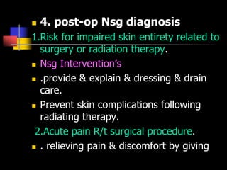  4. post-op Nsg diagnosis
1.Risk for impaired skin entirety related to
surgery or radiation therapy.
 Nsg Intervention’s
 .provide & explain & dressing & drain
care.
 Prevent skin complications following
radiating therapy.
2.Acute pain R/t surgical procedure.
 . relieving pain & discomfort by giving
 