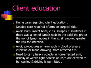 Client education
 Home care regarding client education .
(1) Needed care required of arm on surgical side.
(a) Avoid burn, insect bites, cuts, scrapes,& scratches if
there was a lost of lymph nods in the axial the grater
the no. of lymph nodes in the axial removed greater
the risk for infection.
(b) Avoid procedures an arm such is blood pressure
infection or blood drawing from affected are.
(c) Need to carry heavy objects in non-affected arm,
usually at weeks light parcels of <5/b are allowed to
be carried & driving is permitted .
 