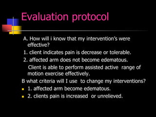 Evaluation protocol
A. How will i know that my intervention’s were
effective?
1. client indicates pain is decrease or tolerable.
2. affected arm does not become edematous.
Client is able to perform assisted active range of
motion exercise effectively.
B what criteria will I use to change my interventions?
 1. affected arm become edematous.
 2. clients pain is increased or unrelieved.
 