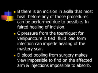  B there is an incision in axilla that most
heal before any of those procedures
can be performed due to possible. In
faired healing of incision.
 C pressure from the tourniquet for
venipuncture & tied fluid load form
infection can impede healing of the
mastery scar.
 D blood pooling from surgery makes
view impossible to find on the affected
arm & injections impossible to absorb.
 