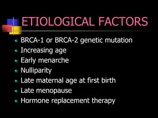 ETIOLOGICAL FACTORS
BRCA-1 or BRCA-2 genetic mutation
Increasing age
Early menarche
Nulliparity
Late maternal age at first birth
Late menopause
Hormone replacement therapy
 