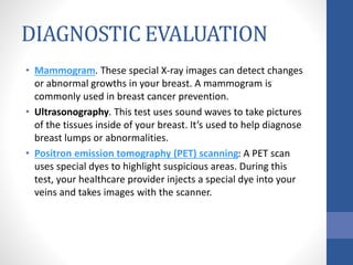 DIAGNOSTIC EVALUATION
• Mammogram. These special X-ray images can detect changes
or abnormal growths in your breast. A mammogram is
commonly used in breast cancer prevention.
• Ultrasonography. This test uses sound waves to take pictures
of the tissues inside of your breast. It’s used to help diagnose
breast lumps or abnormalities.
• Positron emission tomography (PET) scanning: A PET scan
uses special dyes to highlight suspicious areas. During this
test, your healthcare provider injects a special dye into your
veins and takes images with the scanner.
 
