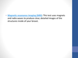 • Magnetic resonance imaging (MRI): This test uses magnets
and radio waves to produce clear, detailed images of the
structures inside of your breast.
 