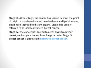• Stage III. At this stage, the cancer has spread beyond the point
of origin. It may have invaded nearby tissue and lymph nodes,
but it hasn’t spread to distant organs. Stage III is usually
referred to as locally advanced breast cancer.
• Stage IV. The cancer has spread to areas away from your
breast, such as your bones, liver, lungs or brain. Stage IV
breast cancer is also called metastatic breast cancer.
 