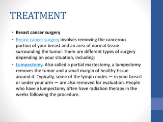 TREATMENT
• Breast cancer surgery
• Breast cancer surgery involves removing the cancerous
portion of your breast and an area of normal tissue
surrounding the tumor. There are different types of surgery
depending on your situation, including:
• Lumpectomy. Also called a partial mastectomy, a lumpectomy
removes the tumor and a small margin of healthy tissue
around it. Typically, some of the lymph nodes — in your breast
or under your arm — are also removed for evaluation. People
who have a lumpectomy often have radiation therapy in the
weeks following the procedure.
 