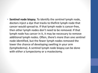 • Sentinel node biopsy. To identify the sentinel lymph node,
doctors inject a dye that tracks to thefirst lymph node that
cancer would spread to. If that lymph node is cancer-free,
then other lymph nodes don’t need to be removed. If that
lymph node has cancer in it, it may be necessary to remove
additional lymph nodes. Often, there’s more than one sentinel
node identified, but the fewer lymph nodes removed the
lower the chance of developing swelling in your arm
(lymphedema). A sentinel lymph node biopsy can be done
with either a lumpectomy or a mastectomy.
 