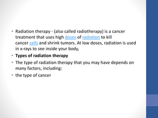 • Radiation therapy - (also called radiotherapy) is a cancer
treatment that uses high doses of radiation to kill
cancer cells and shrink tumors. At low doses, radiation is used
in x-rays to see inside your body,
• Types of radiation therapy
• The type of radiation therapy that you may have depends on
many factors, including:
• the type of cancer
 