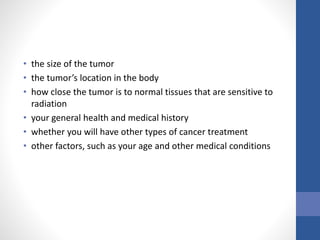 • the size of the tumor
• the tumor’s location in the body
• how close the tumor is to normal tissues that are sensitive to
radiation
• your general health and medical history
• whether you will have other types of cancer treatment
• other factors, such as your age and other medical conditions
 