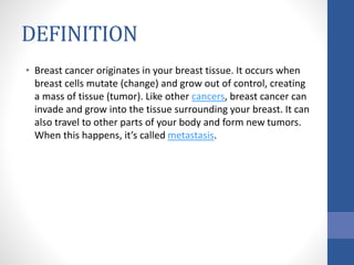 DEFINITION
• Breast cancer originates in your breast tissue. It occurs when
breast cells mutate (change) and grow out of control, creating
a mass of tissue (tumor). Like other cancers, breast cancer can
invade and grow into the tissue surrounding your breast. It can
also travel to other parts of your body and form new tumors.
When this happens, it’s called metastasis.
 