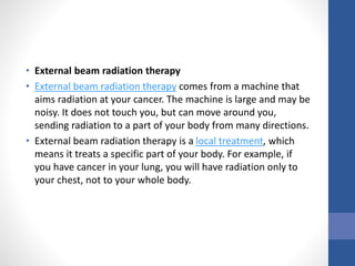 • External beam radiation therapy
• External beam radiation therapy comes from a machine that
aims radiation at your cancer. The machine is large and may be
noisy. It does not touch you, but can move around you,
sending radiation to a part of your body from many directions.
• External beam radiation therapy is a local treatment, which
means it treats a specific part of your body. For example, if
you have cancer in your lung, you will have radiation only to
your chest, not to your whole body.
 