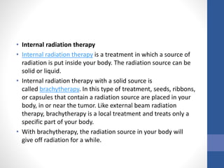 • Internal radiation therapy
• Internal radiation therapy is a treatment in which a source of
radiation is put inside your body. The radiation source can be
solid or liquid.
• Internal radiation therapy with a solid source is
called brachytherapy. In this type of treatment, seeds, ribbons,
or capsules that contain a radiation source are placed in your
body, in or near the tumor. Like external beam radiation
therapy, brachytherapy is a local treatment and treats only a
specific part of your body.
• With brachytherapy, the radiation source in your body will
give off radiation for a while.
 