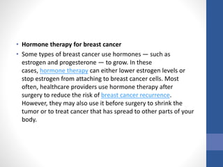• Hormone therapy for breast cancer
• Some types of breast cancer use hormones — such as
estrogen and progesterone — to grow. In these
cases, hormone therapy can either lower estrogen levels or
stop estrogen from attaching to breast cancer cells. Most
often, healthcare providers use hormone therapy after
surgery to reduce the risk of breast cancer recurrence.
However, they may also use it before surgery to shrink the
tumor or to treat cancer that has spread to other parts of your
body.
 