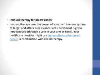 • Immunotherapy for breast cancer
• Immunotherapy uses the power of your own immune system
to target and attack breast cancer cells. Treatment is given
intravenously (through a vein in your arm or hand). Your
healthcare provider might use immunotherapy for breast
cancer in combination with chemotherapy.
 