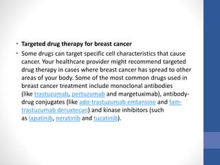 • Targeted drug therapy for breast cancer
• Some drugs can target specific cell characteristics that cause
cancer. Your healthcare provider might recommend targeted
drug therapy in cases where breast cancer has spread to other
areas of your body. Some of the most common drugs used in
breast cancer treatment include monoclonal antibodies
(like trastuzumab, pertuzumab and margetuximab), antibody-
drug conjugates (like ado-trastuzumab emtansine and fam-
trastuzumab deruxtecan) and kinase inhibitors (such
as lapatinib, neratinib and tucatinib).
 