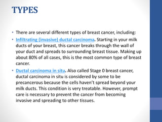 TYPES
• There are several different types of breast cancer, including:
• Infiltrating (invasive) ductal carcinoma. Starting in your milk
ducts of your breast, this cancer breaks through the wall of
your duct and spreads to surrounding breast tissue. Making up
about 80% of all cases, this is the most common type of breast
cancer.
• Ductal carcinoma in situ. Also called Stage 0 breast cancer,
ductal carcinoma in situ is considered by some to be
precancerous because the cells haven’t spread beyond your
milk ducts. This condition is very treatable. However, prompt
care is necessary to prevent the cancer from becoming
invasive and spreading to other tissues.
 