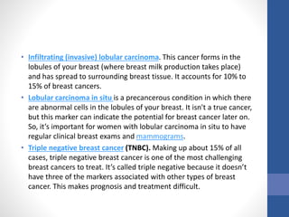 • Infiltrating (invasive) lobular carcinoma. This cancer forms in the
lobules of your breast (where breast milk production takes place)
and has spread to surrounding breast tissue. It accounts for 10% to
15% of breast cancers.
• Lobular carcinoma in situ is a precancerous condition in which there
are abnormal cells in the lobules of your breast. It isn't a true cancer,
but this marker can indicate the potential for breast cancer later on.
So, it’s important for women with lobular carcinoma in situ to have
regular clinical breast exams and mammograms.
• Triple negative breast cancer (TNBC). Making up about 15% of all
cases, triple negative breast cancer is one of the most challenging
breast cancers to treat. It’s called triple negative because it doesn’t
have three of the markers associated with other types of breast
cancer. This makes prognosis and treatment difficult.
 