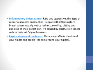 • Inflammatory breast cancer. Rare and aggressive, this type of
cancer resembles an infection. People with inflammatory
breast cancer usually notice redness, swelling, pitting and
dimpling of their breast skin. It’s caused by obstructive cancer
cells in their skin’s lymph vessels.
• Paget’s disease of the breast. This cancer affects the skin of
your nipple and areola (the skin around your nipple).
 