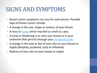 SIGNS AND SYMPTOMS
• Breast cancer symptoms can vary for each person. Possible
signs of breast cancer include:
• A change in the size, shape or contour of your breast.
• A mass or lump, which may feel as small as a pea.
• A lump or thickening in or near your breast or in your
underarm that persists through your menstrual cycle.
• A change in the look or feel of your skin on your breast or
nipple (dimpled, puckered, scaly or inflamed).
• Redness of your skin on your breast or nipple.
 
