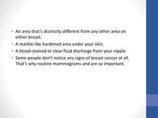 • An area that’s distinctly different from any other area on
either breast.
• A marble-like hardened area under your skin.
• A blood-stained or clear fluid discharge from your nipple.
• Some people don’t notice any signs of breast cancer at all.
That’s why routine mammograms and are so important.
 