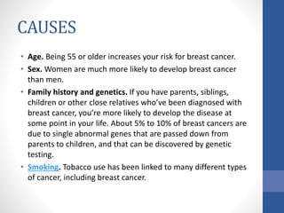 CAUSES
• Age. Being 55 or older increases your risk for breast cancer.
• Sex. Women are much more likely to develop breast cancer
than men.
• Family history and genetics. If you have parents, siblings,
children or other close relatives who’ve been diagnosed with
breast cancer, you’re more likely to develop the disease at
some point in your life. About 5% to 10% of breast cancers are
due to single abnormal genes that are passed down from
parents to children, and that can be discovered by genetic
testing.
• Smoking. Tobacco use has been linked to many different types
of cancer, including breast cancer.
 