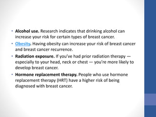 • Alcohol use. Research indicates that drinking alcohol can
increase your risk for certain types of breast cancer.
• Obesity. Having obesity can increase your risk of breast cancer
and breast cancer recurrence.
• Radiation exposure. If you’ve had prior radiation therapy —
especially to your head, neck or chest — you’re more likely to
develop breast cancer.
• Hormone replacement therapy. People who use hormone
replacement therapy (HRT) have a higher risk of being
diagnosed with breast cancer.
 