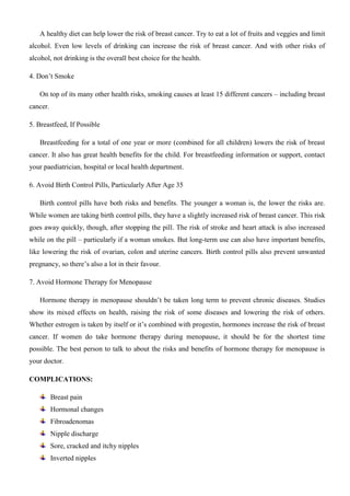 A healthy diet can help lower the risk of breast cancer. Try to eat a lot of fruits and veggies and limit
alcohol. Even low levels of drinking can increase the risk of breast cancer. And with other risks of
alcohol, not drinking is the overall best choice for the health.
4. Don’t Smoke
On top of its many other health risks, smoking causes at least 15 different cancers – including breast
cancer.
5. Breastfeed, If Possible
Breastfeeding for a total of one year or more (combined for all children) lowers the risk of breast
cancer. It also has great health benefits for the child. For breastfeeding information or support, contact
your paediatrician, hospital or local health department.
6. Avoid Birth Control Pills, Particularly After Age 35
Birth control pills have both risks and benefits. The younger a woman is, the lower the risks are.
While women are taking birth control pills, they have a slightly increased risk of breast cancer. This risk
goes away quickly, though, after stopping the pill. The risk of stroke and heart attack is also increased
while on the pill – particularly if a woman smokes. But long-term use can also have important benefits,
like lowering the risk of ovarian, colon and uterine cancers. Birth control pills also prevent unwanted
pregnancy, so there’s also a lot in their favour.
7. Avoid Hormone Therapy for Menopause
Hormone therapy in menopause shouldn’t be taken long term to prevent chronic diseases. Studies
show its mixed effects on health, raising the risk of some diseases and lowering the risk of others.
Whether estrogen is taken by itself or it’s combined with progestin, hormones increase the risk of breast
cancer. If women do take hormone therapy during menopause, it should be for the shortest time
possible. The best person to talk to about the risks and benefits of hormone therapy for menopause is
your doctor.
COMPLICATIONS:
Breast pain
Hormonal changes
Fibroadenomas
Nipple discharge
Sore, cracked and itchy nipples
Inverted nipples
 