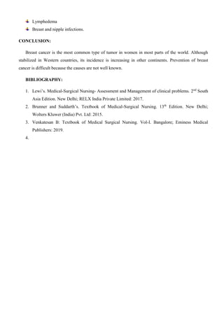 Lymphedema
Breast and nipple infections.
CONCLUSION:
Breast cancer is the most common type of tumor in women in most parts of the world. Although
stabilized in Western countries, its incidence is increasing in other continents. Prevention of breast
cancer is difficult because the causes are not well known.
BIBLIOGRAPHY:
1. Lewi’s. Medical-Surgical Nursing- Assessment and Management of clinical problems. 2nd
South
Asia Edition. New Delhi; RELX India Private Limited: 2017.
2. Brunner and Suddarth’s. Textbook of Medical-Surgical Nursing. 13th
Edition. New Delhi;
Wolters Kluwer (India) Pvt. Ltd: 2015.
3. Venkatesan B: Textbook of Medical Surgical Nursing. Vol-I. Bangalore; Eminess Medical
Publishers: 2019.
4.
 