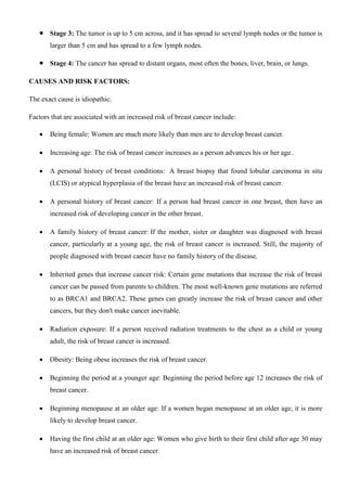  Stage 3: The tumor is up to 5 cm across, and it has spread to several lymph nodes or the tumor is
larger than 5 cm and has spread to a few lymph nodes.
 Stage 4: The cancer has spread to distant organs, most often the bones, liver, brain, or lungs.
CAUSES AND RISK FACTORS:
The exact cause is idiopathic.
Factors that are associated with an increased risk of breast cancer include:
 Being female: Women are much more likely than men are to develop breast cancer.
 Increasing age: The risk of breast cancer increases as a person advances his or her age..
 A personal history of breast conditions: A breast biopsy that found lobular carcinoma in situ
(LCIS) or atypical hyperplasia of the breast have an increased risk of breast cancer.
 A personal history of breast cancer: If a person had breast cancer in one breast, then have an
increased risk of developing cancer in the other breast.
 A family history of breast cancer: If the mother, sister or daughter was diagnosed with breast
cancer, particularly at a young age, the risk of breast cancer is increased. Still, the majority of
people diagnosed with breast cancer have no family history of the disease.
 Inherited genes that increase cancer risk: Certain gene mutations that increase the risk of breast
cancer can be passed from parents to children. The most well-known gene mutations are referred
to as BRCA1 and BRCA2. These genes can greatly increase the risk of breast cancer and other
cancers, but they don't make cancer inevitable.
 Radiation exposure: If a person received radiation treatments to the chest as a child or young
adult, the risk of breast cancer is increased.
 Obesity: Being obese increases the risk of breast cancer.
 Beginning the period at a younger age: Beginning the period before age 12 increases the risk of
breast cancer.
 Beginning menopause at an older age: If a women began menopause at an older age, it is more
likely to develop breast cancer.
 Having the first child at an older age: Women who give birth to their first child after age 30 may
have an increased risk of breast cancer.
 